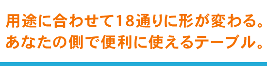 用途に合わせて１８通りに形が変わる。あなたの側で便利に使えるテーブル。
